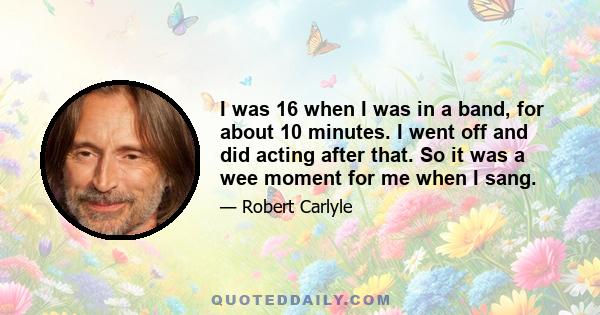 I was 16 when I was in a band, for about 10 minutes. I went off and did acting after that. So it was a wee moment for me when I sang.