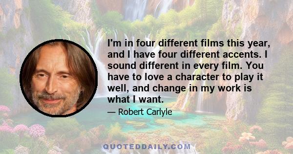 I'm in four different films this year, and I have four different accents. I sound different in every film. You have to love a character to play it well, and change in my work is what I want.