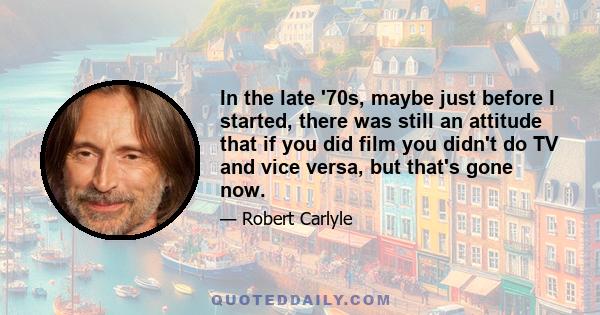 In the late '70s, maybe just before I started, there was still an attitude that if you did film you didn't do TV and vice versa, but that's gone now.