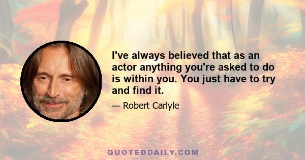 I've always believed that as an actor anything you're asked to do is within you. You just have to try and find it.