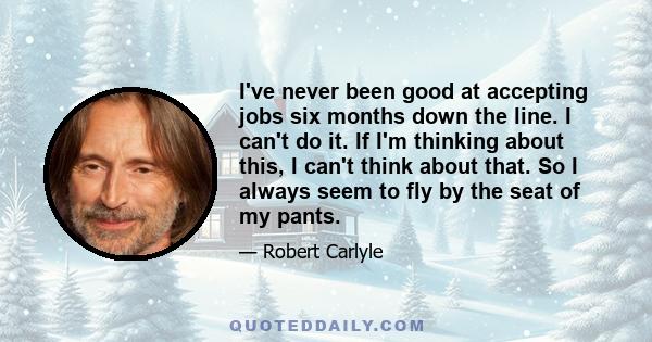 I've never been good at accepting jobs six months down the line. I can't do it. If I'm thinking about this, I can't think about that. So I always seem to fly by the seat of my pants.