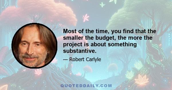 Most of the time, you find that the smaller the budget, the more the project is about something substantive.