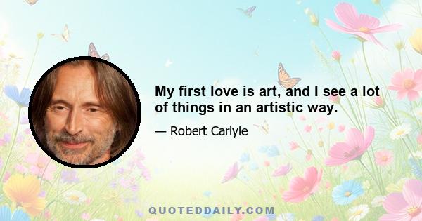 My first love is art, and I see a lot of things in an artistic way.