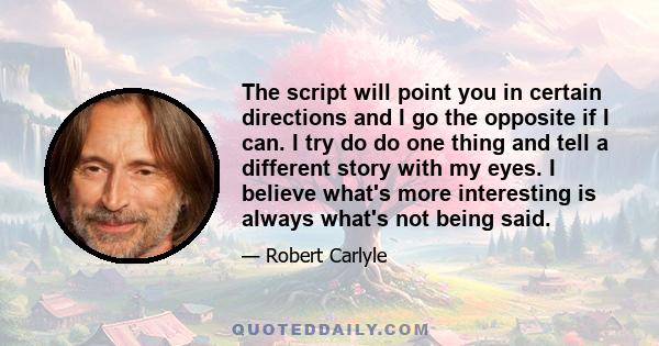 The script will point you in certain directions and I go the opposite if I can. I try do do one thing and tell a different story with my eyes. I believe what's more interesting is always what's not being said.