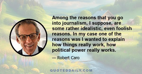 Among the reasons that you go into journalism, I suppose, are some rather idealistic, even foolish reasons. In my case one of the reasons was I wanted to explain how things really work, how political power really works.