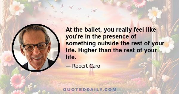 At the ballet, you really feel like you're in the presence of something outside the rest of your life. Higher than the rest of your life.