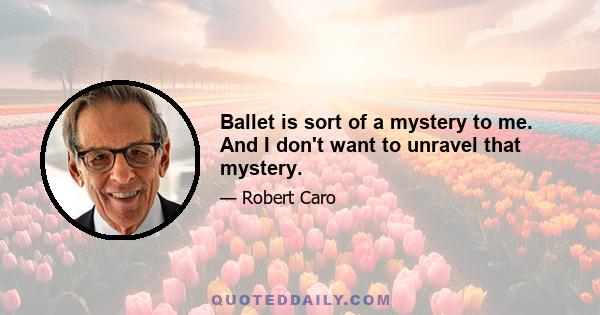 Ballet is sort of a mystery to me. And I don't want to unravel that mystery.