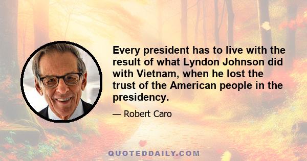 Every president has to live with the result of what Lyndon Johnson did with Vietnam, when he lost the trust of the American people in the presidency.