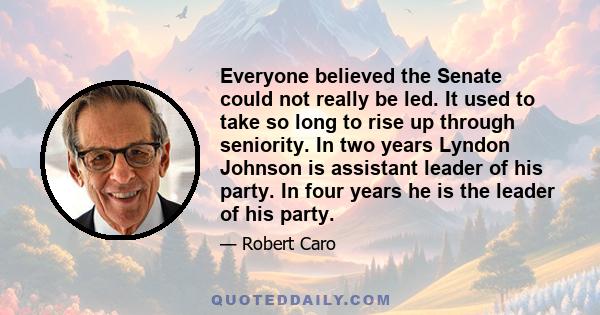 Everyone believed the Senate could not really be led. It used to take so long to rise up through seniority. In two years Lyndon Johnson is assistant leader of his party. In four years he is the leader of his party.