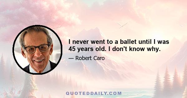 I never went to a ballet until I was 45 years old. I don't know why.