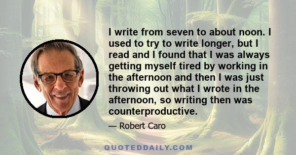 I write from seven to about noon. I used to try to write longer, but I read and I found that I was always getting myself tired by working in the afternoon and then I was just throwing out what I wrote in the afternoon,