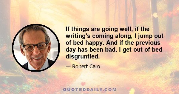 If things are going well, if the writing's coming along, I jump out of bed happy. And if the previous day has been bad, I get out of bed disgruntled.