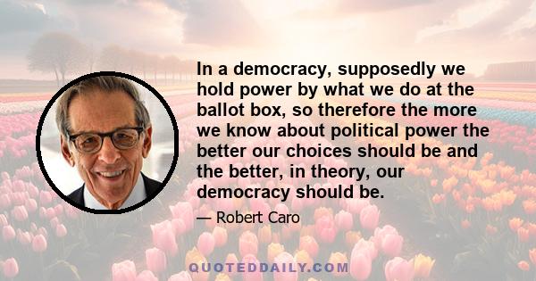 In a democracy, supposedly we hold power by what we do at the ballot box, so therefore the more we know about political power the better our choices should be and the better, in theory, our democracy should be.