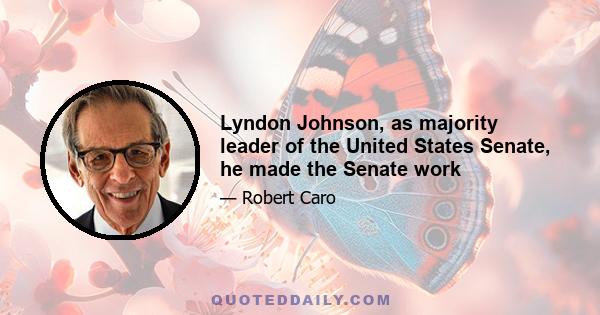 Lyndon Johnson, as majority leader of the United States Senate, he made the Senate work