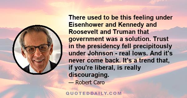 There used to be this feeling under Eisenhower and Kennedy and Roosevelt and Truman that government was a solution. Trust in the presidency fell precipitously under Johnson - real lows. And it's never come back. It's a