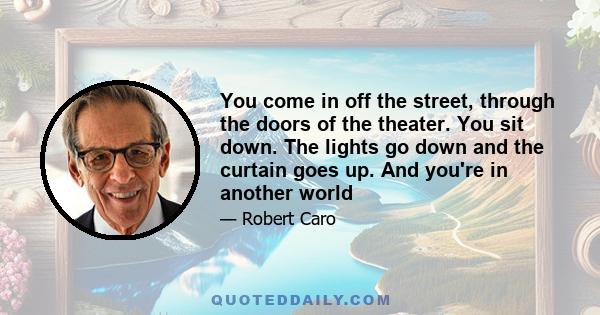 You come in off the street, through the doors of the theater. You sit down. The lights go down and the curtain goes up. And you're in another world