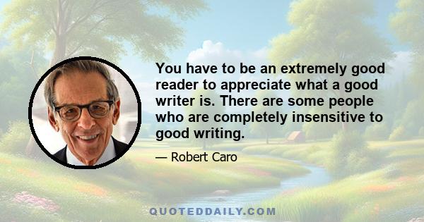 You have to be an extremely good reader to appreciate what a good writer is. There are some people who are completely insensitive to good writing.