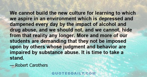 We cannot build the new culture for learning to which we aspire in an environment which is depressed and dampened every day by the impact of alcohol and drug abuse, and we should not, and we cannot, hide from that