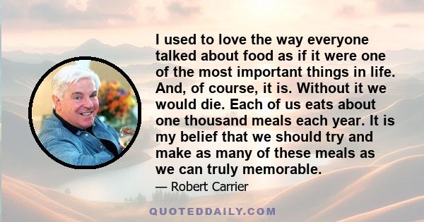 I used to love the way everyone talked about food as if it were one of the most important things in life. And, of course, it is. Without it we would die. Each of us eats about one thousand meals each year. It is my