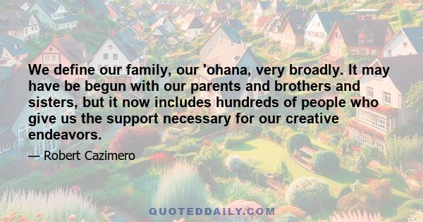 We define our family, our 'ohana, very broadly. It may have be begun with our parents and brothers and sisters, but it now includes hundreds of people who give us the support necessary for our creative endeavors.