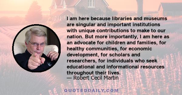 I am here because libraries and museums are singular and important institutions with unique contributions to make to our nation. But more importantly, I am here as an advocate for children and families, for healthy