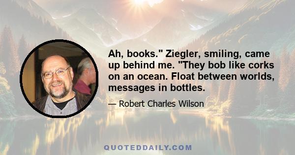 Ah, books. Ziegler, smiling, came up behind me. They bob like corks on an ocean. Float between worlds, messages in bottles.