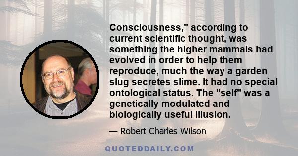 Consciousness, according to current scientific thought, was something the higher mammals had evolved in order to help them reproduce, much the way a garden slug secretes slime. It had no special ontological status. The