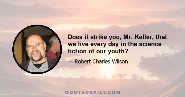 Does it strike you, Mr. Keller, that we live every day in the science fiction of our youth?