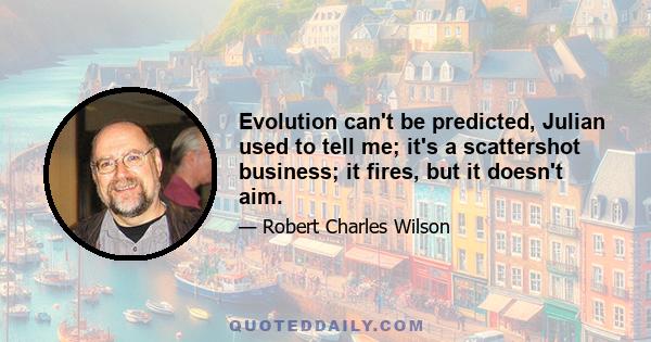 Evolution can't be predicted, Julian used to tell me; it's a scattershot business; it fires, but it doesn't aim.