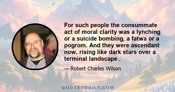 For such people the consummate act of moral clarity was a lynching or a suicide bombing, a fatwa or a pogrom. And they were ascendant now, rising like dark stars over a terminal landscape .