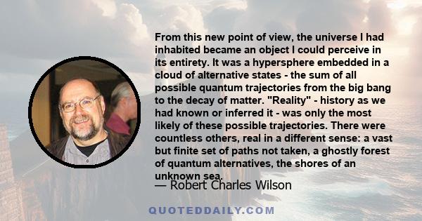 From this new point of view, the universe I had inhabited became an object I could perceive in its entirety. It was a hypersphere embedded in a cloud of alternative states - the sum of all possible quantum trajectories