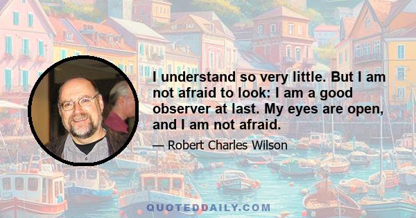 I understand so very little. But I am not afraid to look: I am a good observer at last. My eyes are open, and I am not afraid.