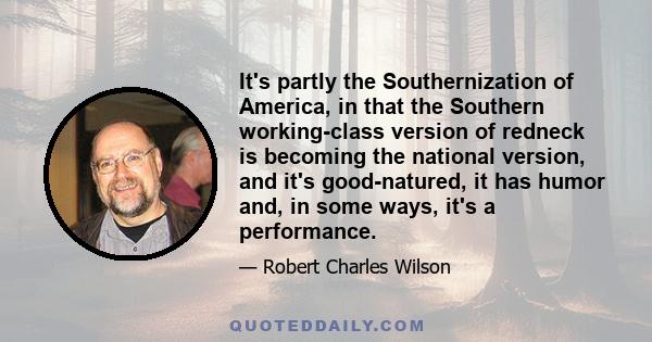 It's partly the Southernization of America, in that the Southern working-class version of redneck is becoming the national version, and it's good-natured, it has humor and, in some ways, it's a performance.