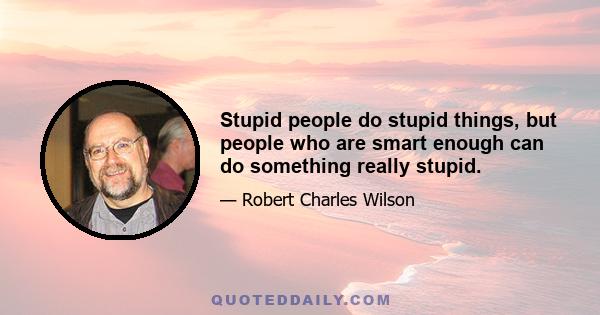 Stupid people do stupid things, but people who are smart enough can do something really stupid.