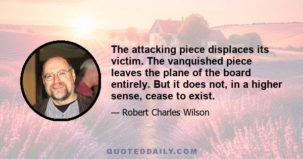 The attacking piece displaces its victim. The vanquished piece leaves the plane of the board entirely. But it does not, in a higher sense, cease to exist.