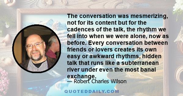 The conversation was mesmerizing, not for its content but for the cadences of the talk, the rhythm we fell into when we were alone, now as before. Every conversation between friends or lovers creates its own easy or