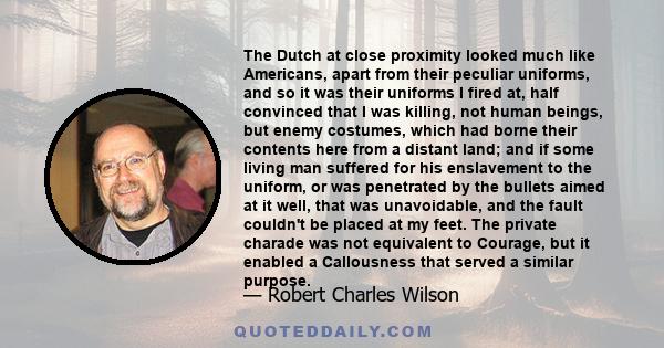 The Dutch at close proximity looked much like Americans, apart from their peculiar uniforms, and so it was their uniforms I fired at, half convinced that I was killing, not human beings, but enemy costumes, which had