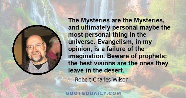 The Mysteries are the Mysteries, and ultimately personal maybe the most personal thing in the universe. Evangelism, in my opinion, is a failure of the imagination. Beware of prophets: the best visions are the ones they