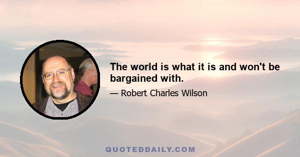 The world is what it is and won't be bargained with.