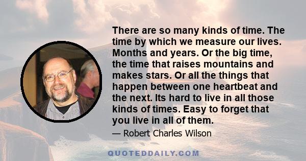 There are so many kinds of time. The time by which we measure our lives. Months and years. Or the big time, the time that raises mountains and makes stars. Or all the things that happen between one heartbeat and the