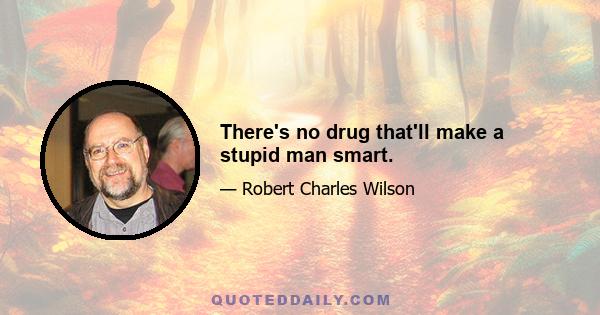 There's no drug that'll make a stupid man smart.