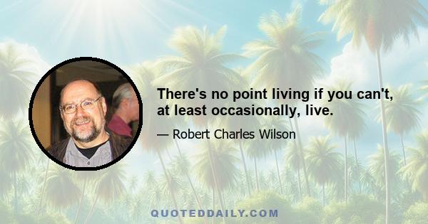 There's no point living if you can't, at least occasionally, live.