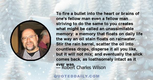 To fire a bullet into the heart or brains of one's fellow man even a fellow man striving to do the same to you creates what might be called an unassimilable memory: a memory that floats on daily life the way an oil