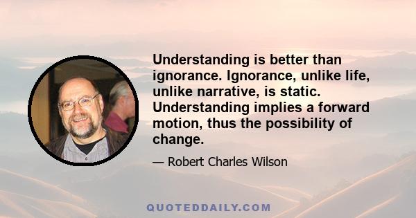 Understanding is better than ignorance. Ignorance, unlike life, unlike narrative, is static. Understanding implies a forward motion, thus the possibility of change.