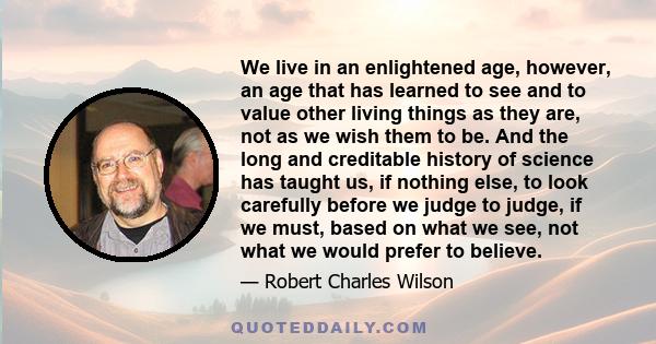 We live in an enlightened age, however, an age that has learned to see and to value other living things as they are, not as we wish them to be. And the long and creditable history of science has taught us, if nothing