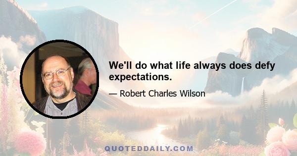 We'll do what life always does defy expectations.