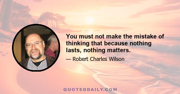 You must not make the mistake of thinking that because nothing lasts, nothing matters.