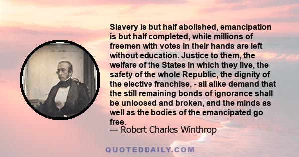 Slavery is but half abolished, emancipation is but half completed, while millions of freemen with votes in their hands are left without education. Justice to them, the welfare of the States in which they live, the