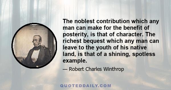 The noblest contribution which any man can make for the benefit of posterity, is that of character. The richest bequest which any man can leave to the youth of his native land, is that of a shining, spotless example.