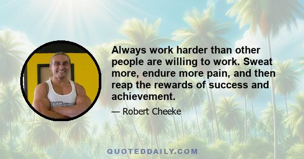 Always work harder than other people are willing to work. Sweat more, endure more pain, and then reap the rewards of success and achievement.